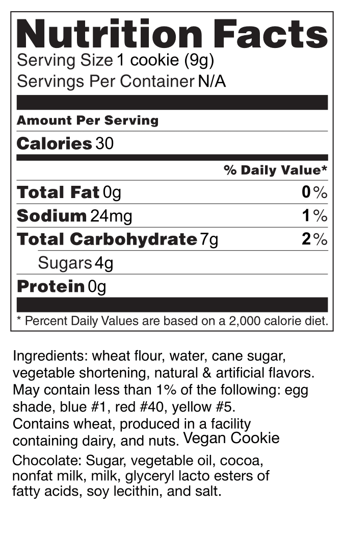 Nutrition Facts. Serving Size: 1 cookie (9 grams). Servings per container, not applicable. Amount per serving: Calories: 30. Total Fat: 0g (0% Daily Value) Sodium: 24mg (1% Daily Value) Total Carbohydrate: 7g (2% Daily Value) Sugars: 4g. Protein: 0g. Percent Daily Values are based on a 2,000 calorie diet. Ingredients: wheat flour, water, cane sugar, vegetable shortening, natural & artificial flavors. May contain less than 1% of the following: egg shade, blue #1, red #40, yellow #5. Contains wheat, produced in a facility containing dairy, and nuts. Vegan Cookie. Chocolate: Sugar, vegetable oil, cocoa, nonfat milk, milk, glyceryl lacto esters of fatty acids, soy lecithin, and salt.